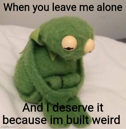 Sad Kermit | When you leave me alone; And I deserve it because im built weird | image tagged in sad kermit | made w/ Imgflip meme maker