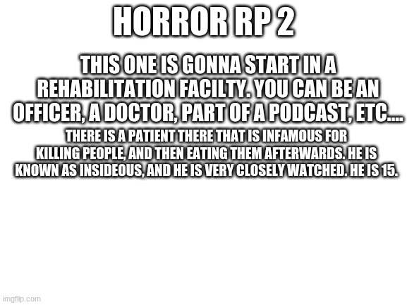 Another horror rp. | HORROR RP 2; THIS ONE IS GONNA START IN A REHABILITATION FACILTY. YOU CAN BE AN OFFICER, A DOCTOR, PART OF A PODCAST, ETC.... THERE IS A PATIENT THERE THAT IS INFAMOUS FOR KILLING PEOPLE, AND THEN EATING THEM AFTERWARDS. HE IS KNOWN AS INSIDEOUS, AND HE IS VERY CLOSELY WATCHED. HE IS 15. | image tagged in blank white template | made w/ Imgflip meme maker