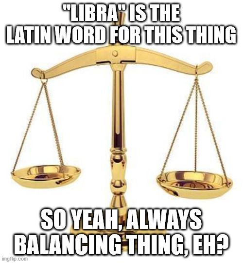 "LIBRA" IS THE LATIN WORD FOR THIS THING SO YEAH, ALWAYS BALANCING THING, EH? | made w/ Imgflip meme maker