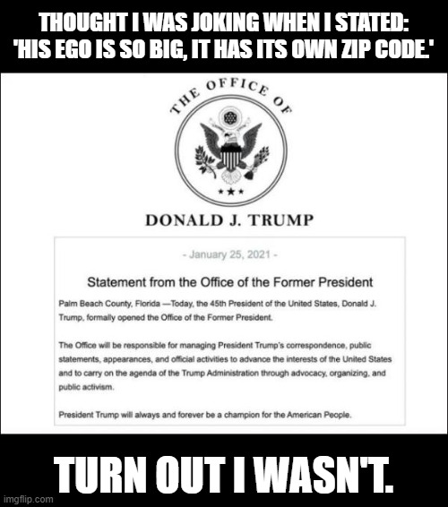 Thought I was joking when I stated: 'His ego is so big, it has its own ZIP code.' | THOUGHT I WAS JOKING WHEN I STATED:
'HIS EGO IS SO BIG, IT HAS ITS OWN ZIP CODE.'; TURN OUT I WASN'T. | image tagged in donald trump,office of the former president | made w/ Imgflip meme maker