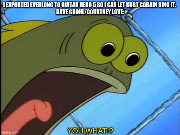 If you're a smart or pro Guitar Hero guy, you can export song from other Guitar Hero games. (sort of, now) | I EXPORTED EVERLONG TO GUITAR HERO 5 SO I CAN LET KURT COBAIN SING IT. 

DAVE GROHL/COURTNEY LOVE:; YOU WHAT!? | image tagged in you what,guitar hero | made w/ Imgflip meme maker