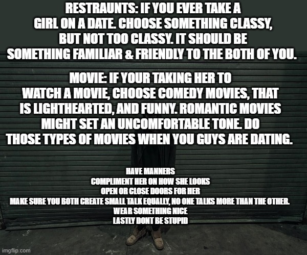 I might share this information with my stupid brother | RESTRAUNTS: IF YOU EVER TAKE A GIRL ON A DATE. CHOOSE SOMETHING CLASSY, BUT NOT TOO CLASSY. IT SHOULD BE SOMETHING FAMILIAR & FRIENDLY TO THE BOTH OF YOU. MOVIE: IF YOUR TAKING HER TO WATCH A MOVIE, CHOOSE COMEDY MOVIES, THAT IS LIGHTHEARTED, AND FUNNY. ROMANTIC MOVIES MIGHT SET AN UNCOMFORTABLE TONE. DO THOSE TYPES OF MOVIES WHEN YOU GUYS ARE DATING. HAVE MANNERS
COMPLIMENT HER ON HOW SHE LOOKS
OPEN OR CLOSE DOORS FOR HER
MAKE SURE YOU BOTH CREATE SMALL TALK EQUALLY, NO ONE TALKS MORE THAN THE OTHER. 
WEAR SOMETHING NICE
LASTLY DONT BE STUPID | image tagged in just standing there | made w/ Imgflip meme maker