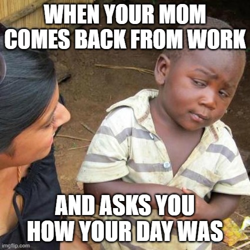 Third World Skeptical Kid Meme | WHEN YOUR MOM COMES BACK FROM WORK; AND ASKS YOU HOW YOUR DAY WAS | image tagged in memes,third world skeptical kid | made w/ Imgflip meme maker