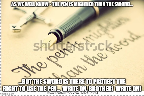 Pen might | AS WE WELL KNOW - THE PEN IS MIGHTIER THAN THE SWORD... ...BUT THE SWORD IS THERE TO PROTECT THE RIGHT TO USE THE PEN...  WRITE ON, BROTHER!  WRITE ON! | image tagged in memes | made w/ Imgflip meme maker