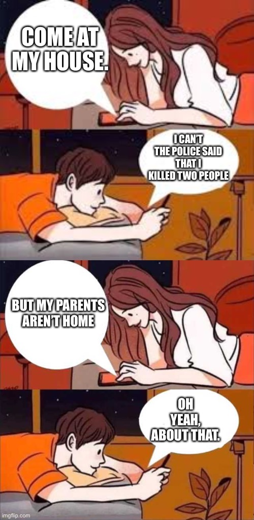 COME AT MY HOUSE. I CAN’T THE POLICE SAID THAT I KILLED TWO PEOPLE; BUT MY PARENTS AREN’T HOME; OH YEAH, ABOUT THAT. | image tagged in chat,boy and girl texting | made w/ Imgflip meme maker