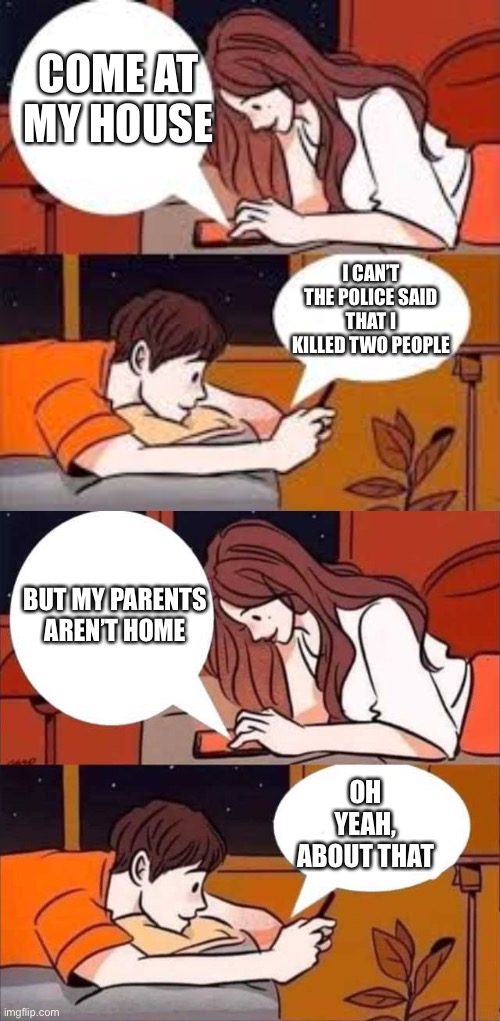 COME AT MY HOUSE; I CAN’T THE POLICE SAID THAT I KILLED TWO PEOPLE; BUT MY PARENTS AREN’T HOME; OH YEAH, ABOUT THAT | image tagged in chat,boy and girl texting | made w/ Imgflip meme maker