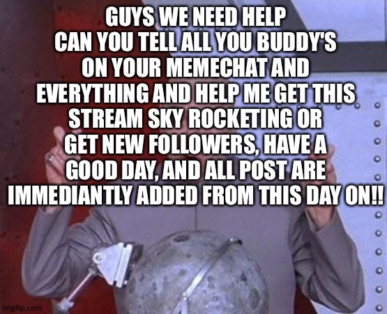 Please share stream, link in comments to share stream | GUYS WE NEED HELP CAN YOU TELL ALL YOU BUDDY'S ON YOUR MEMECHAT AND EVERYTHING AND HELP ME GET THIS STREAM SKY ROCKETING OR GET NEW FOLLOWERS, HAVE A GOOD DAY, AND ALL POST ARE IMMEDIANTLY ADDED FROM THIS DAY ON!! | image tagged in memes,dr evil laser | made w/ Imgflip meme maker