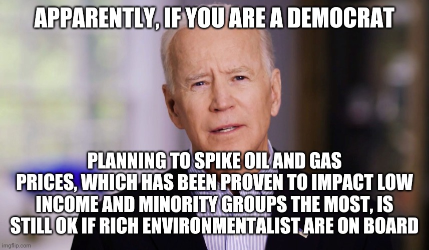 Robbing Peter to Pay Paul again ehh Democrats? | APPARENTLY, IF YOU ARE A DEMOCRAT; PLANNING TO SPIKE OIL AND GAS PRICES, WHICH HAS BEEN PROVEN TO IMPACT LOW INCOME AND MINORITY GROUPS THE MOST, IS STILL OK IF RICH ENVIRONMENTALIST ARE ON BOARD | image tagged in joe biden 2020,gas,environmental | made w/ Imgflip meme maker