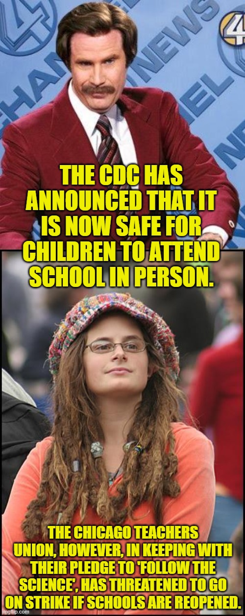 We don't need no education. | THE CDC HAS ANNOUNCED THAT IT IS NOW SAFE FOR CHILDREN TO ATTEND SCHOOL IN PERSON. THE CHICAGO TEACHERS UNION, HOWEVER, IN KEEPING WITH THEIR PLEDGE TO 'FOLLOW THE SCIENCE', HAS THREATENED TO GO ON STRIKE IF SCHOOLS ARE REOPENED. | image tagged in ron burgundy,college liberal,covid,cdc,chicago,teachers union | made w/ Imgflip meme maker