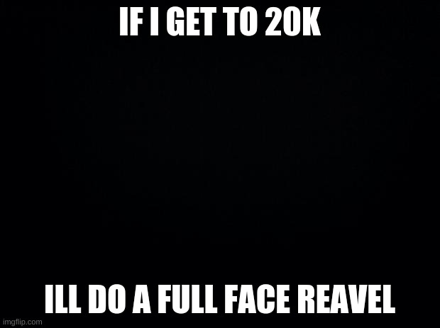 20k goal | IF I GET TO 20K; ILL DO A FULL FACE REAVEL | image tagged in black background | made w/ Imgflip meme maker