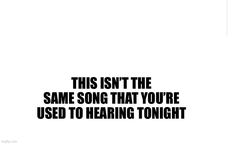 It’s go time. | THIS ISN’T THE SAME SONG THAT YOU’RE USED TO HEARING TONIGHT | image tagged in blank meme template,we know what scares you | made w/ Imgflip meme maker