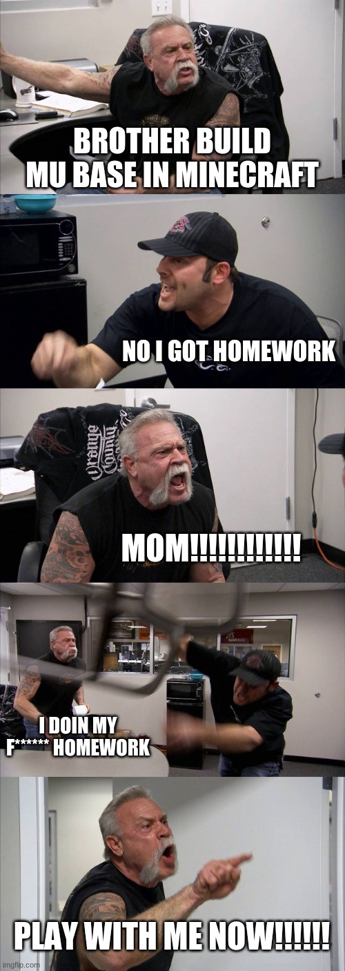 arguein g minecraft | BROTHER BUILD MU BASE IN MINECRAFT; NO I GOT HOMEWORK; MOM!!!!!!!!!!!! I DOIN MY F****** HOMEWORK; PLAY WITH ME NOW!!!!!! | image tagged in memes,american chopper argument | made w/ Imgflip meme maker