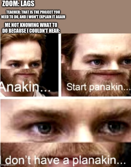 panak | ZOOM: LAGS; TEACHER: THAT IS THE PROJECT YOU NEED TO DO, AND I WON'T EXPLAIN IT AGAIN; ME NOT KNOWING WHAT TO DO BECAUSE I COULDN'T HEAR: | image tagged in anakin start panakin | made w/ Imgflip meme maker