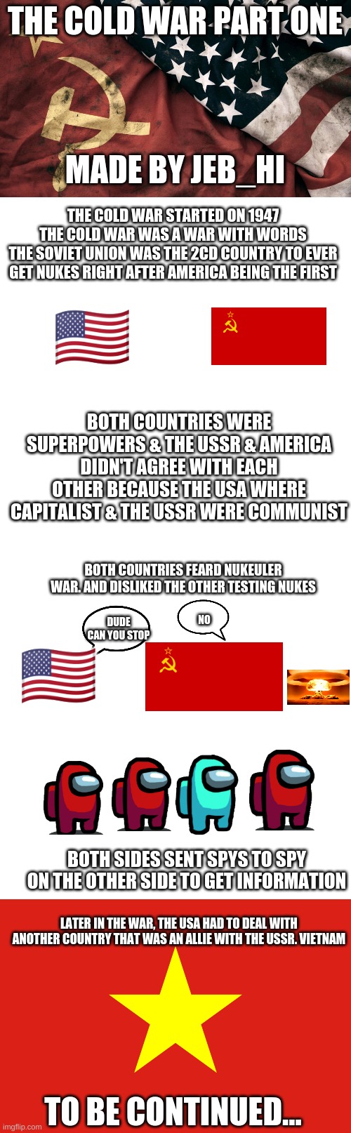 The Cold War Part One |  THE COLD WAR PART ONE; MADE BY JEB_HI; THE COLD WAR STARTED ON 1947
THE COLD WAR WAS A WAR WITH WORDS
THE SOVIET UNION WAS THE 2CD COUNTRY TO EVER GET NUKES RIGHT AFTER AMERICA BEING THE FIRST; 🇺🇸; BOTH COUNTRIES WERE SUPERPOWERS & THE USSR & AMERICA DIDN'T AGREE WITH EACH OTHER BECAUSE THE USA WHERE CAPITALIST & THE USSR WERE COMMUNIST; BOTH COUNTRIES FEARD NUKEULER WAR. AND DISLIKED THE OTHER TESTING NUKES; 🇺🇸; DUDE CAN YOU STOP; NO; BOTH SIDES SENT SPYS TO SPY ON THE OTHER SIDE TO GET INFORMATION; LATER IN THE WAR, THE USA HAD TO DEAL WITH ANOTHER COUNTRY THAT WAS AN ALLIE WITH THE USSR. VIETNAM; TO BE CONTINUED... | image tagged in cold war,memes,blank transparent square | made w/ Imgflip meme maker