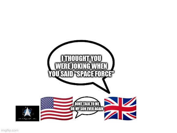 Space Force |  I THOUGHT YOU WERE JOKING WHEN YOU SAID "SPACE FORCE"; 🇺🇸      🇬🇧; DONT TALK TO ME OR MY SON EVER AGAIN | image tagged in blank white template | made w/ Imgflip meme maker