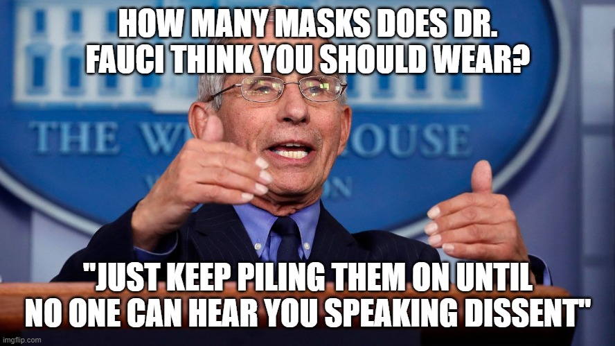 Why would a "medical expert" lie? Well, he WAS the highest paid government official in the entire country last year.... | HOW MANY MASKS DOES DR. FAUCI THINK YOU SHOULD WEAR? "JUST KEEP PILING THEM ON UNTIL NO ONE CAN HEAR YOU SPEAKING DISSENT" | image tagged in tyranny,dissent,lies,fauci | made w/ Imgflip meme maker