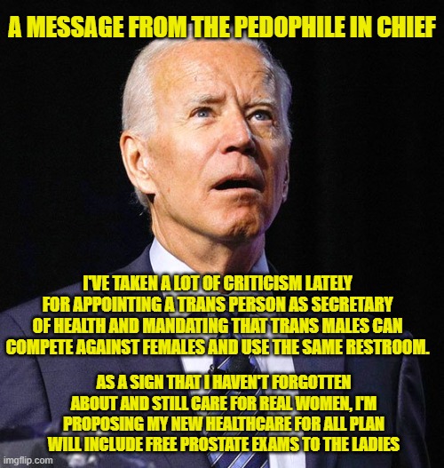 This Guy Really Does Care!!! | A MESSAGE FROM THE PEDOPHILE IN CHIEF; I'VE TAKEN A LOT OF CRITICISM LATELY FOR APPOINTING A TRANS PERSON AS SECRETARY OF HEALTH AND MANDATING THAT TRANS MALES CAN COMPETE AGAINST FEMALES AND USE THE SAME RESTROOM. AS A SIGN THAT I HAVEN'T FORGOTTEN ABOUT AND STILL CARE FOR REAL WOMEN, I'M PROPOSING MY NEW HEALTHCARE FOR ALL PLAN WILL INCLUDE FREE PROSTATE EXAMS TO THE LADIES | image tagged in joe biden,pedophile,transgender | made w/ Imgflip meme maker