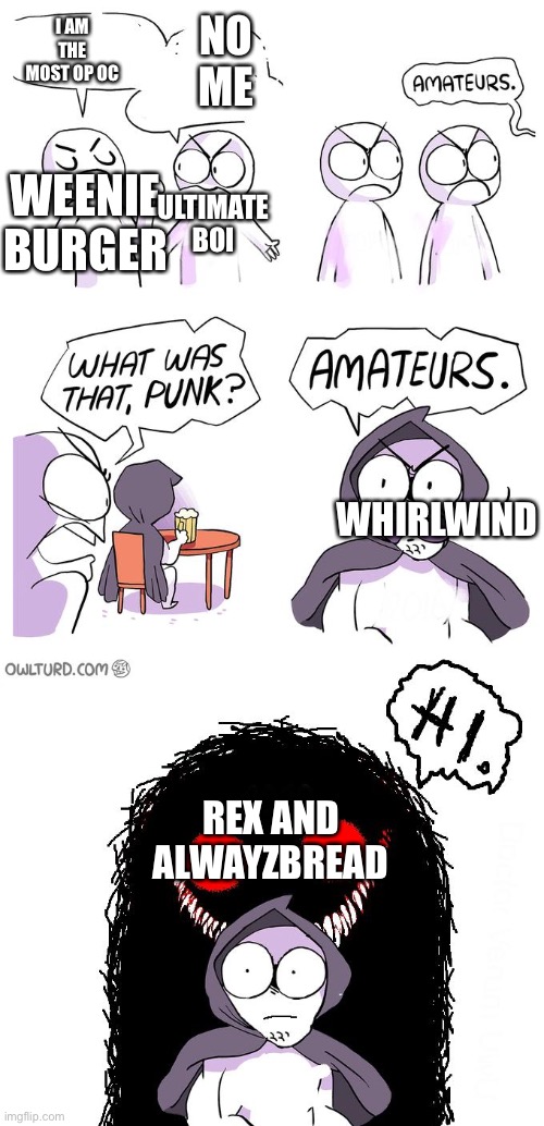 Credits: weenie burger-flame of danny ultimate boi-sonictiger, rex-smolbean and alwayzbread’s-by alwayzbread | I AM THE MOST OP OC; NO ME; ULTIMATE BOI; WEENIE BURGER; WHIRLWIND; REX AND ALWAYZBREAD | image tagged in amateurs 3 0 | made w/ Imgflip meme maker