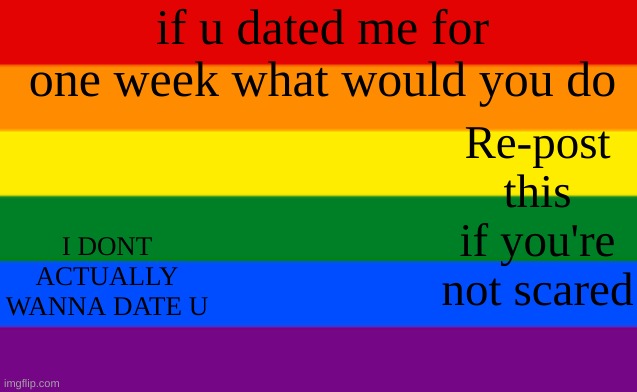 IDK IM BORED I WANNA SEE HOW MANY OTHER PEOPLE DO THIS LOL | if u dated me for one week what would you do; Re-post this if you're not scared; I DONT ACTUALLY WANNA DATE U | made w/ Imgflip meme maker