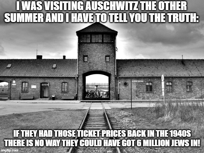 Expensive Visit | I WAS VISITING AUSCHWITZ THE OTHER SUMMER AND I HAVE TO TELL YOU THE TRUTH:; IF THEY HAD THOSE TICKET PRICES BACK IN THE 1940S THERE IS NO WAY THEY COULD HAVE GOT 6 MILLION JEWS IN! | image tagged in aushwitz | made w/ Imgflip meme maker