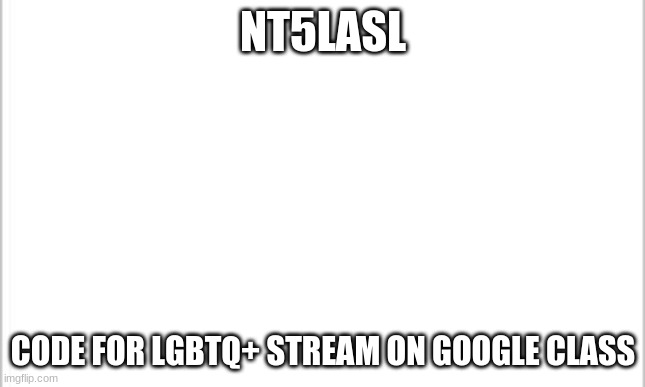 Plz join | NT5LASL; CODE FOR LGBTQ+ STREAM ON GOOGLE CLASS | image tagged in white background | made w/ Imgflip meme maker