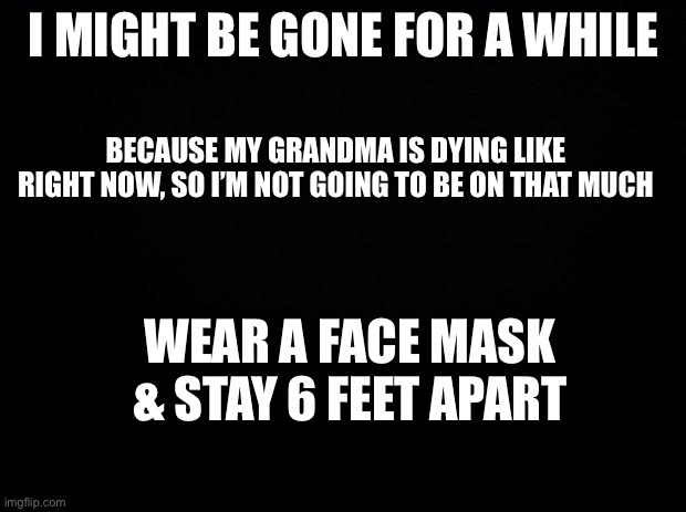 I might not be on for a while | I MIGHT BE GONE FOR A WHILE; BECAUSE MY GRANDMA IS DYING LIKE RIGHT NOW, SO I’M NOT GOING TO BE ON THAT MUCH; WEAR A FACE MASK & STAY 6 FEET APART | image tagged in black background | made w/ Imgflip meme maker