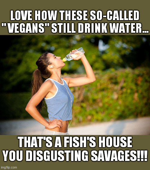 I LOVE HOW THESE SO-CALLED "VEGANS" | LOVE HOW THESE SO-CALLED " VEGANS" STILL DRINK WATER... THAT'S A FISH'S HOUSE YOU DISGUSTING SAVAGES!!! | image tagged in i love how these so-called vegans | made w/ Imgflip meme maker