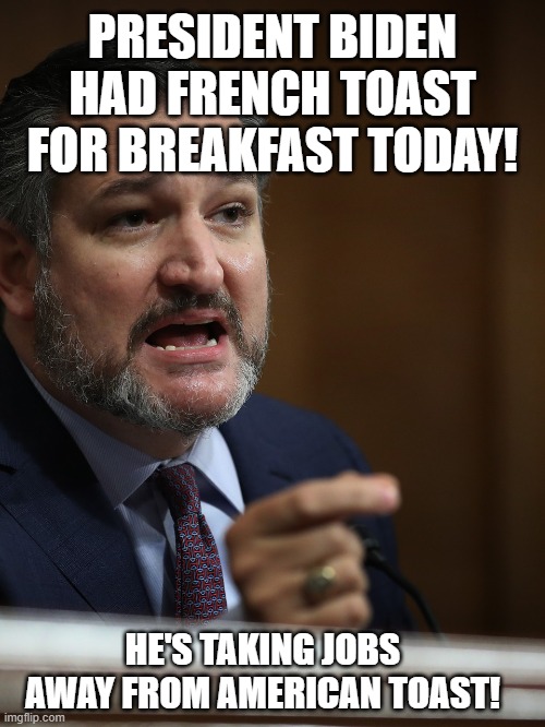How dare he! | PRESIDENT BIDEN HAD FRENCH TOAST FOR BREAKFAST TODAY! HE'S TAKING JOBS AWAY FROM AMERICAN TOAST! | image tagged in ted cruz | made w/ Imgflip meme maker