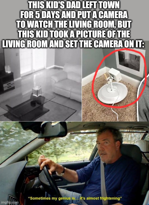 This has got to be one of the smortest kids I've ever seen | THIS KID'S DAD LEFT TOWN FOR 5 DAYS AND PUT A CAMERA TO WATCH THE LIVING ROOM, BUT THIS KID TOOK A PICTURE OF THE LIVING ROOM AND SET THE CAMERA ON IT: | image tagged in sometimes my genius its almost frightening,funny,memes,infinite iq,meme man smort,yeah this is big brain time | made w/ Imgflip meme maker