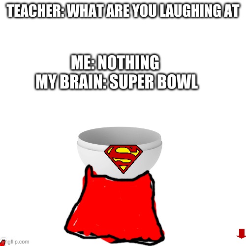 super bowl | TEACHER: WHAT ARE YOU LAUGHING AT; ME: NOTHING 

MY BRAIN: SUPER BOWL | image tagged in memes,blank transparent square | made w/ Imgflip meme maker