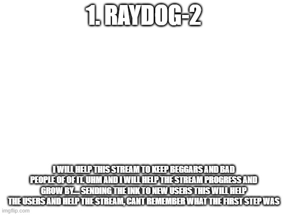 Can I be a moderator. | 1. RAYDOG-2; I WILL HELP THIS STREAM TO KEEP BEGGARS AND BAD PEOPLE OF OF IT. UHM AND I WILL HELP THE STREAM PROGRESS AND GROW BY.... SENDING THE INK TO NEW USERS THIS WILL HELP THE USERS AND HELP THE STREAM, CANT REMEMBER WHAT THE FIRST STEP WAS | image tagged in blank white template | made w/ Imgflip meme maker
