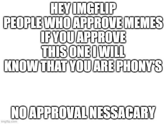 hey imgslip moderaters |  HEY IMGFLIP PEOPLE WHO APPROVE MEMES
IF YOU APPROVE THIS ONE I WILL KNOW THAT YOU ARE PHONY'S; NO APPROVAL NESSACARY | image tagged in blank white template | made w/ Imgflip meme maker