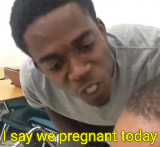 I say we _____ Today | I say we pregnant today | image tagged in i say we _____ today | made w/ Imgflip meme maker