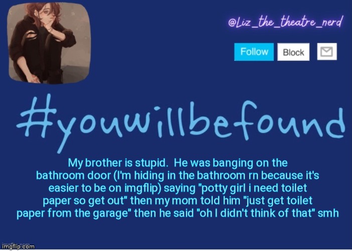 Liz the theater nerd template | My brother is stupid.  He was banging on the bathroom door (I'm hiding in the bathroom rn because it's easier to be on imgflip) saying "potty girl i need toilet paper so get out" then my mom told him "just get toilet paper from the garage" then he said "oh I didn't think of that" smh | image tagged in liz the theater nerd template | made w/ Imgflip meme maker