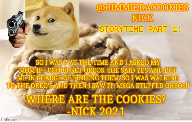 part one | STORYTIME PART 1:; SO I WAS 7 AT THE TIME AND I ASKED MY MOM IF I COULD GET OREOS. SHE SAID YES AND PUT ME IN CHARGE OF FINDING THEM. SO I WAS WALKING TO THE OREO'S AND THEN I SAW IT: MEGA STUFFED OREOS!! | image tagged in new template | made w/ Imgflip meme maker
