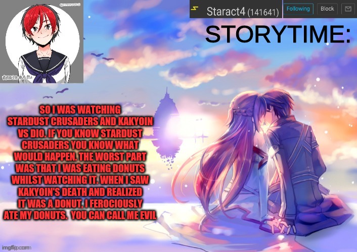 STORYTIME:; SO I WAS WATCHING STARDUST CRUSADERS AND KAKYOIN VS DIO. IF YOU KNOW STARDUST CRUSADERS YOU KNOW WHAT WOULD HAPPEN. THE WORST PART WAS THAT I WAS EATING DONUTS WHILST WATCHING IT. WHEN I SAW KAKYOIN'S DEATH AND REALIZED IT WAS A DONUT, I FEROCIOUSLY ATE MY DONUTS.  YOU CAN CALL ME EVIL | image tagged in starkugo trap sailor sword art online announcement trmplate | made w/ Imgflip meme maker