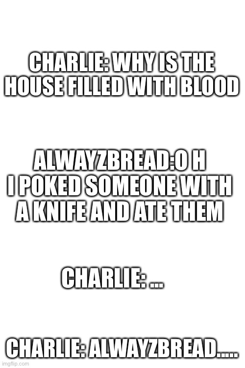 *sigh* I’m bored | CHARLIE: WHY IS THE HOUSE FILLED WITH BLOOD; ALWAYZBREAD:O H I POKED SOMEONE WITH A KNIFE AND ATE THEM; CHARLIE: ... CHARLIE: ALWAYZBREAD..... | image tagged in blank white template | made w/ Imgflip meme maker