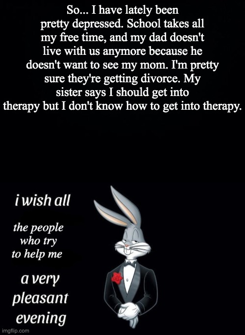 Yeah, I already know that some people have worse lives... | So... I have lately been pretty depressed. School takes all my free time, and my dad doesn't live with us anymore because he doesn't want to see my mom. I'm pretty sure they're getting divorce. My sister says I should get into therapy but I don't know how to get into therapy. | image tagged in black background | made w/ Imgflip meme maker