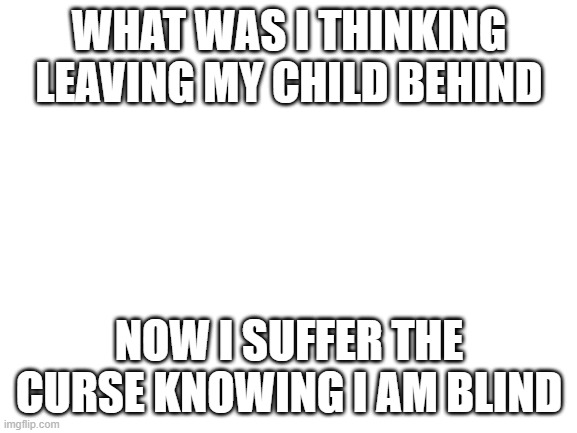 Fnaf Song: Its been so long | WHAT WAS I THINKING LEAVING MY CHILD BEHIND; NOW I SUFFER THE CURSE KNOWING I AM BLIND | image tagged in blank white template,fnaf | made w/ Imgflip meme maker