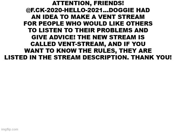 :)) | ATTENTION, FRIENDS! @F.CK-2020-HELLO-2021...DOGGIE HAD AN IDEA TO MAKE A VENT STREAM FOR PEOPLE WHO WOULD LIKE OTHERS TO LISTEN TO THEIR PROBLEMS AND GIVE ADVICE! THE NEW STREAM IS CALLED VENT-STREAM, AND IF YOU WANT TO KNOW THE RULES, THEY ARE LISTED IN THE STREAM DESCRIPTION. THANK YOU! | image tagged in blank white template | made w/ Imgflip meme maker