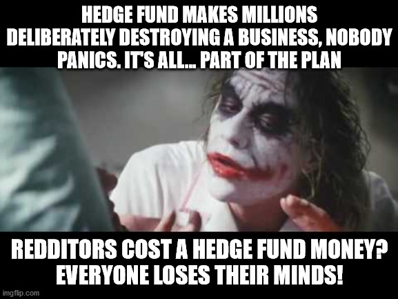 Joker - All part of the plan | HEDGE FUND MAKES MILLIONS DELIBERATELY DESTROYING A BUSINESS, NOBODY PANICS. IT'S ALL... PART OF THE PLAN; REDDITORS COST A HEDGE FUND MONEY?
EVERYONE LOSES THEIR MINDS! | image tagged in joker - all part of the plan | made w/ Imgflip meme maker