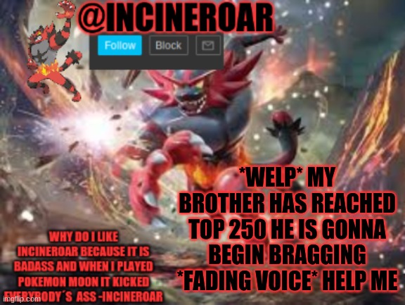 at least he is doing good but will annoy me 2 times every second | *WELP* MY BROTHER HAS REACHED TOP 250 HE IS GONNA BEGIN BRAGGING *FADING VOICE* HELP ME | image tagged in incineroar new announcement | made w/ Imgflip meme maker