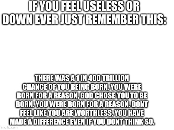 Blank White Template | IF YOU FEEL USELESS OR DOWN EVER JUST REMEMBER THIS:; THERE WAS A 1 IN 400 TRILLION CHANCE OF YOU BEING BORN, YOU WERE BORN FOR A REASON, GOD CHOSE YOU TO BE BORN. YOU WERE BORN FOR A REASON. DONT FEEL LIKE YOU ARE WORTHLESS, YOU HAVE MADE A DIFFERENCE EVEN IF YOU DONT THINK SO. YOU | image tagged in blank white template | made w/ Imgflip meme maker