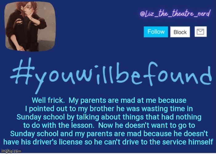 He shouldn't even be in that class tbh.  He's too old | Well frick.  My parents are mad at me because I pointed out to my brother he was wasting time in Sunday school by talking about things that had nothing to do with the lesson.  Now he doesn't want to go to Sunday school and my parents are mad because he doesn't have his driver's license so he can't drive to the service himself | image tagged in liz the theater nerd template | made w/ Imgflip meme maker