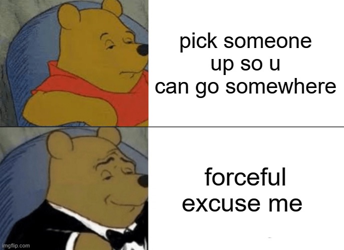 I am boerd so i made this | pick someone up so u can go somewhere; forceful excuse me | image tagged in memes,tuxedo winnie the pooh | made w/ Imgflip meme maker