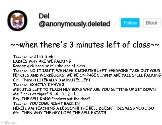 Del Announcement | Teacher: and this is wh- LADIES WHY ARE WE PACKING
Random girl: because it's the end of class
Teacher: NO IT ISN'T, WE HAVE 3 MINUTES LEFT. EVERYONE TAKE OUT YOUR PENCILS AND WORKBOOKS, WE'RE ON PAGE 5....WHY ARE YALL STILL PACKING
Girl: There is LITERALLY 3 MINUTES LEFT
Teacher: EXACTLY I HAVE 3 MINUTES LEFT TO TEACH HEY BOYS WHY ARE YOU GETTING UP SIT DOWN
Me: *looks at timer* 5....4....3....2....1.....
Boy: THE BELL RANG *sprints out the door*
Teacher: YOU COME RIGHT BACK IN HERE! I AM TEACHING A LESSON!!!! THE BELL DOESN'T DISMISS YOU I DO
Girl: THEN WHY THE HEY DOES THE BELL EXIST?! ~~when there's 3 minutes left of class~~ | image tagged in del announcement | made w/ Imgflip meme maker