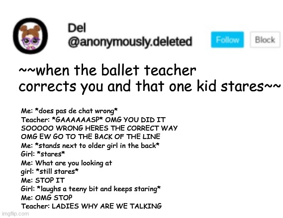 Del Announcement | ~~when the ballet teacher corrects you and that one kid stares~~; Me: *does pas de chat wrong*
Teacher: *GAAAAAASP* OMG YOU DID IT 
SOOOOO WRONG HERES THE CORRECT WAY 
OMG EW GO TO THE BACK OF THE LINE
Me: *stands next to older girl in the back*
Girl: *stares*
Me: What are you looking at
girl: *still stares*
Me: STOP IT
Girl: *laughs a teeny bit and keeps staring*
Me: OMG STOP
Teacher: LADIES WHY ARE WE TALKING | image tagged in del announcement | made w/ Imgflip meme maker