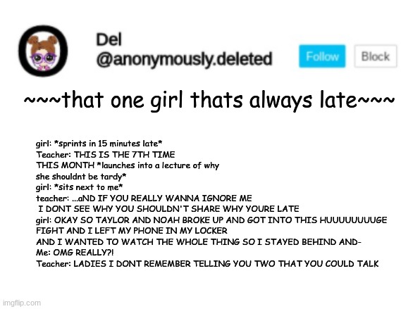 Del Announcement | girl: *sprints in 15 minutes late*
Teacher: THIS IS THE 7TH TIME THIS MONTH *launches into a lecture of why she shouldnt be tardy*
girl: *sits next to me*
teacher: ...aND IF YOU REALLY WANNA IGNORE ME
 I DONT SEE WHY YOU SHOULDN'T SHARE WHY YOURE LATE
girl: OKAY SO TAYLOR AND NOAH BROKE UP AND GOT INTO THIS HUUUUUUUUGE FIGHT AND I LEFT MY PHONE IN MY LOCKER AND I WANTED TO WATCH THE WHOLE THING SO I STAYED BEHIND AND-
Me: OMG REALLY?!
Teacher: LADIES I DONT REMEMBER TELLING YOU TWO THAT YOU COULD TALK; ~~~that one girl thats always late~~~ | image tagged in del announcement | made w/ Imgflip meme maker