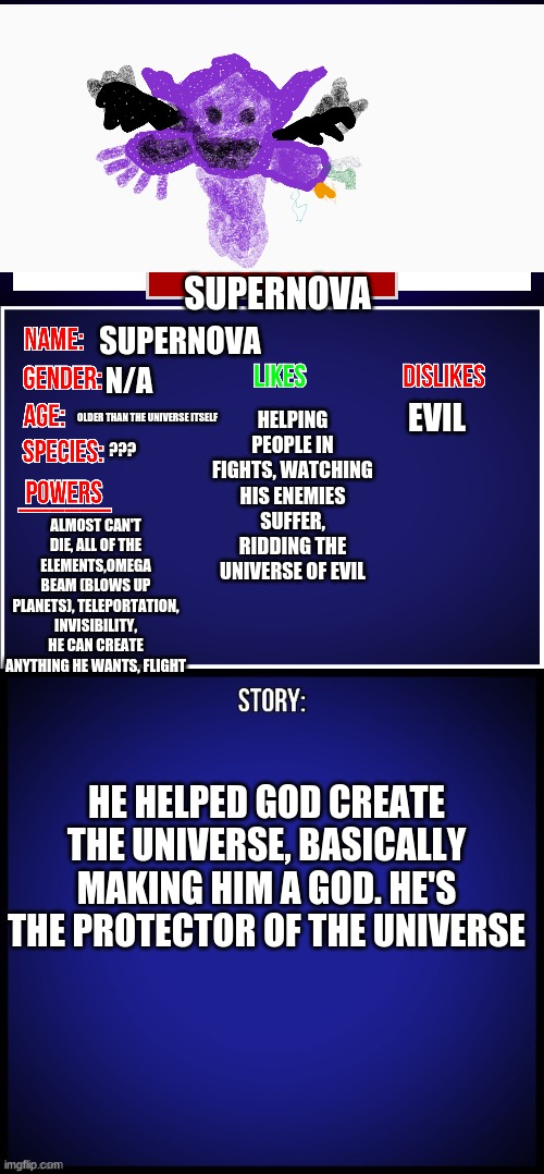 we have a new contestant for most op oc | SUPERNOVA; SUPERNOVA; HELPING PEOPLE IN FIGHTS, WATCHING HIS ENEMIES SUFFER, RIDDING THE UNIVERSE OF EVIL; N/A; EVIL; OLDER THAN THE UNIVERSE ITSELF; ??? ALMOST CAN'T DIE, ALL OF THE ELEMENTS,OMEGA BEAM (BLOWS UP PLANETS), TELEPORTATION, INVISIBILITY, HE CAN CREATE ANYTHING HE WANTS, FLIGHT; HE HELPED GOD CREATE THE UNIVERSE, BASICALLY MAKING HIM A GOD. HE'S THE PROTECTOR OF THE UNIVERSE | image tagged in oc full showcase | made w/ Imgflip meme maker