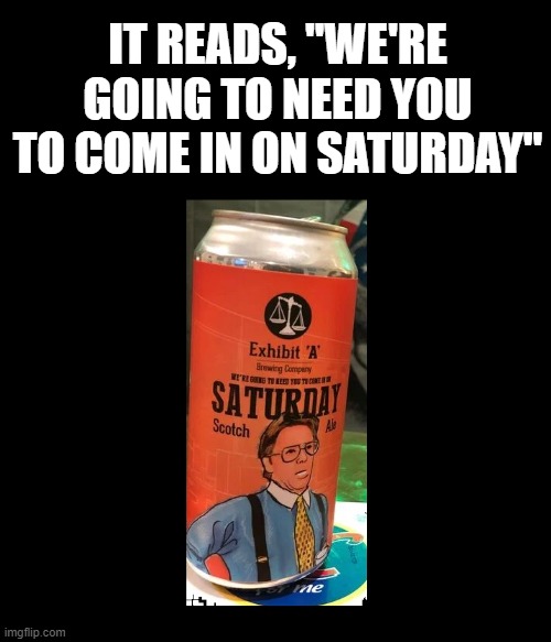 LOL | IT READS, "WE'RE GOING TO NEED YOU TO COME IN ON SATURDAY" | image tagged in beer,craft beer,microbrew,beers,that would be great,cold beer here | made w/ Imgflip meme maker